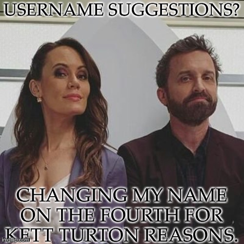 Have No Idea What To Do & Time Is Running Out | USERNAME SUGGESTIONS? CHANGING MY NAME
ON THE FOURTH FOR
KETT TURTON REASONS. | image tagged in username suggestions,help me out,nothing stupid or nsfw,rob benedict,emily swallow | made w/ Imgflip meme maker