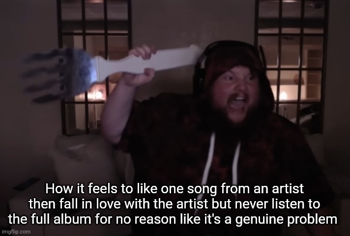 fork warrior | How it feels to like one song from an artist then fall in love with the artist but never listen to the full album for no reason like it's a genuine problem | image tagged in fork warrior | made w/ Imgflip meme maker