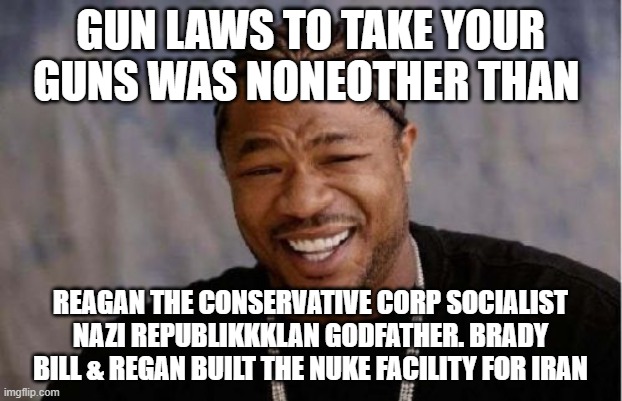 Ronald Reagan and Trump Insanity Occult | GUN LAWS TO TAKE YOUR GUNS WAS NONEOTHER THAN; REAGAN THE CONSERVATIVE CORP SOCIALIST NAZI REPUBLIKKKLAN GODFATHER. BRADY BILL & REGAN BUILT THE NUKE FACILITY FOR IRAN | image tagged in memes,yo dawg heard you,donald trump approves | made w/ Imgflip meme maker