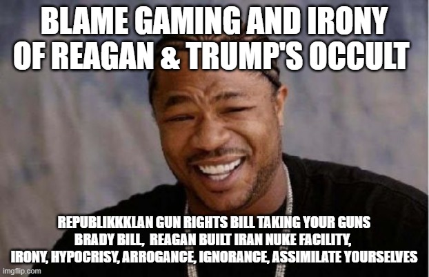 Irony, Hypocrisy, Arrogance, Ignorance of the GOP Big Govt Nazi Socialist Party | BLAME GAMING AND IRONY OF REAGAN & TRUMP'S OCCULT; REPUBLIKKKLAN GUN RIGHTS BILL TAKING YOUR GUNS BRADY BILL,  REAGAN BUILT IRAN NUKE FACILITY,  IRONY, HYPOCRISY, ARROGANCE, IGNORANCE, ASSIMILATE YOURSELVES | image tagged in memes,yo dawg heard you | made w/ Imgflip meme maker