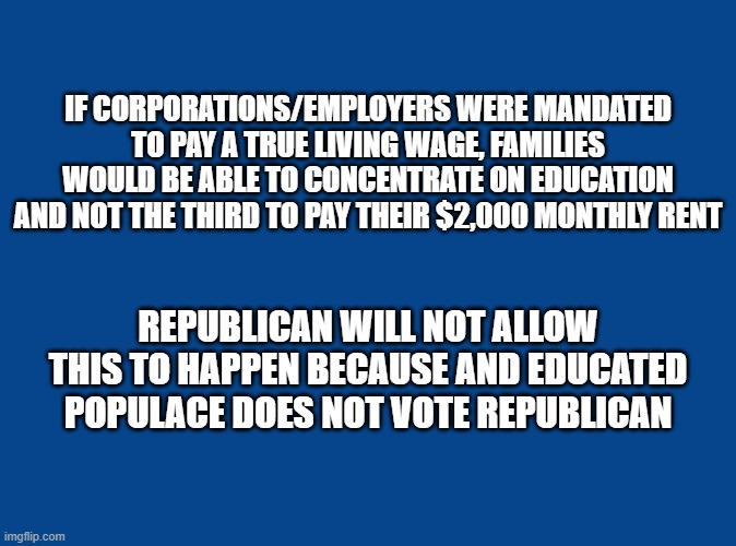 Republicans - Living Wage | IF CORPORATIONS/EMPLOYERS WERE MANDATED TO PAY A TRUE LIVING WAGE, FAMILIES WOULD BE ABLE TO CONCENTRATE ON EDUCATION AND NOT THE THIRD TO PAY THEIR $2,000 MONTHLY RENT; REPUBLICAN WILL NOT ALLOW THIS TO HAPPEN BECAUSE AND EDUCATED POPULACE DOES NOT VOTE REPUBLICAN | image tagged in republicans,minimum wage,wages,conservatives,maga | made w/ Imgflip meme maker