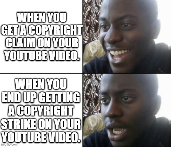 this meme has been copyright claimed | WHEN YOU GET A COPYRIGHT CLAIM ON YOUR YOUTUBE VIDEO. WHEN YOU END UP GETTING A COPYRIGHT STRIKE ON YOUR YOUTUBE VIDEO. | image tagged in happy / shock,fun,funny memes,memes,meme,copyright | made w/ Imgflip meme maker