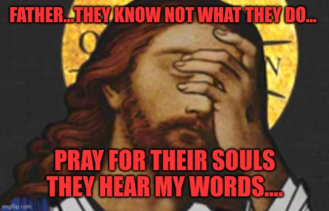 Jesus Facepalm | FATHER...THEY KNOW NOT WHAT THEY DO... PRAY FOR THEIR SOULS THEY HEAR MY WORDS.... | image tagged in jesus facepalm | made w/ Imgflip meme maker