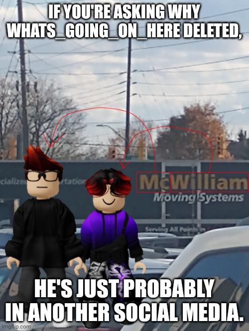 Who knows? | IF YOU'RE ASKING WHY WHATS_GOING_ON_HERE DELETED, HE'S JUST PROBABLY IN ANOTHER SOCIAL MEDIA. | image tagged in mc and william name soundalike,wgon,deleted accounts | made w/ Imgflip meme maker