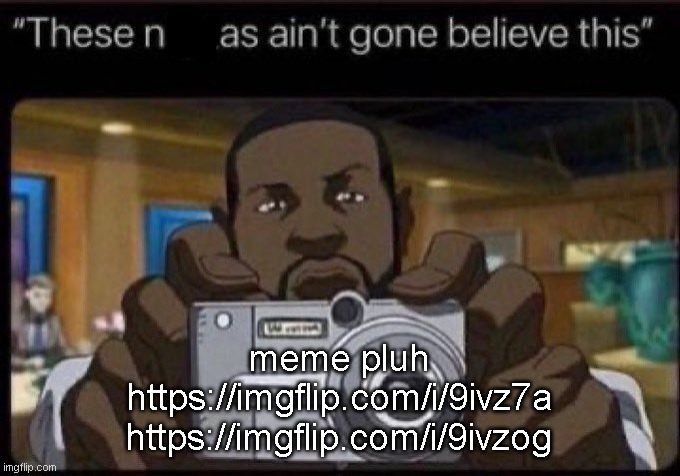 ain't gone believe this | meme pluh
https://imgflip.com/i/9ivz7a
https://imgflip.com/i/9ivzog | image tagged in ain't gone believe this | made w/ Imgflip meme maker