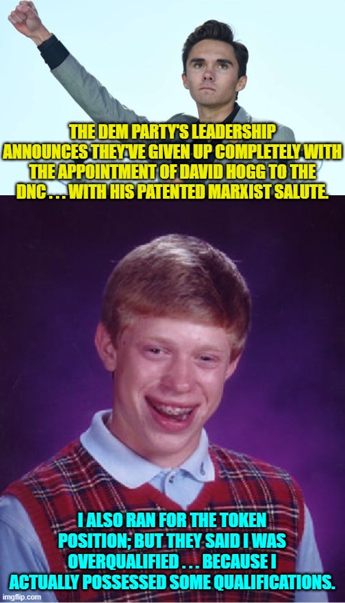 Yeah . . . good luck with that approach Dems. | THE DEM PARTY'S LEADERSHIP ANNOUNCES THEY'VE GIVEN UP COMPLETELY WITH THE APPOINTMENT OF DAVID HOGG TO THE DNC . . . WITH HIS PATENTED MARXIST SALUTE. I ALSO RAN FOR THE TOKEN POSITION; BUT THEY SAID I WAS OVERQUALIFIED . . . BECAUSE I ACTUALLY POSSESSED SOME QUALIFICATIONS. | image tagged in bad luck brian | made w/ Imgflip meme maker