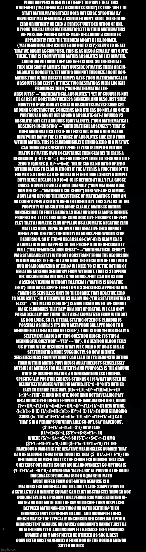 For Anthony Corkern who asked me to define Zen. | WHAT HAPPENS WHEN WE ATTEMPT TO PROVE THAT THIS 
STATEMENT {'MATHEMATICAL ABSOLUTES EXIST'} IS TRUE. WELL TO 
START MATHEMATICS ITSELF DOES NOT EXIST. SPECIFICALLY 
OBVIOUSLY MATHEMATICAL ABSOLUTES DON'T EXIST. THERE IS NO 
ZERO OR INFINITY OR EVEN A PERFECT UNIT DEFINITION OF ONE 
BEYOND THE REALM OF MATHEMATICS.YET WITHIN MATHEMATICS 
WE PRESUME PROOFS CAN BE MADE REGARDING ABSOLUTES. 
APPARENTLY THEN THE THEOREM MIGHT BE ILL FORMED. 
{'MATHEMATICAL IN-ABSOLUTES DO NOT EXIST'} SEEMS TO BE ALL 
THAT WE MIGHT ACCOMPLISH. THIS IS AS ALSO ACTUALLY NOT QUITE 
THERE. THAT IS FROM WITHIN MATHS ABSOLUTES ARE AXIOMATIC. 
AND FROM WITHOUT THEY ARE IN-EXISTANT. SO THE RESTATE
THEOREM SIMPLY ADMITS THAT OUTSIDE OF MATHS THERE ARE IN-
ABSOLUTE CONCEPTS. YET MATHS CAN NOT THEORIZE ABOUT NON-
MATHS.THAT IS THE RESTATE SIMPLY SAYS {'NON-MATHEMATICAL IN-
ABSOLUTES DO EXIST'} IF THESE TWO RESTATINGS WERE LOGICAL 
PROVINESS THEN {"NON-MATHEMATICAL IN-
ABSOLUTES"↦"MATHEMATICAL ABSOLUTES"} YET OF COURSE IS NOT 
BE CAUSE OF CONSTRUCTIVENESS CONCERN. AND ALSO JUST SILLY. 
HOWEVER IF WE LOOK AT CERTAIN ABSOLUTES MAYBE SOME GET 
AROUND CONSTRUCTIVE CONCERNS AND OTHERS DO NOT. AND ONE IN
 PARTICULAR MIGHT GET AROUND ABSOLUTE-GET-AROUNDS VS 
ABSOLUTE-NOT-GET-AROUNDS EQUIVALENTLY. {"NON-MATHEMATICAL
 ABSENCES IN-EXISTING"↦"MATHEMATICAL ABSENCES"} THAT IS 
DOES MATHEMATICS ITSELF NOT EXISTING FROM A NON-MATHS 
VIEWPOINT IMPLY THE EXISTANCE OF ABSOLUTES LIKE ZERO FROM 
WITHIN MATHS. THIS IS PARADOXICALLY DEFINING ZERO IN A WAY WE
 CAN THINK OF AS NEGATIVE ZERO. IF ZERO IS IMPLIED WITHIN 
MATHS BY MATHS OWN IN-EXISTANCE THEN CLEARLY THERE IS A 
RECURSION  {(-0)=(-0)^∞}. UN-FORTUNETELY THEN TO 'RECONSTITUTE
 ZERO' REQUIRES {(-0)^∞^0=0}. THERE CAN BE NO RATIO OF ZERO 
WITHIN MATHS TO ZERO WITHOUT IF THE LATER IS A FUNCTION OF TH 
FORMER. SO THERE CAN BE NO RATIO EITHER. NOR CLEARLY A SIMPLE 
DIFFERENCE BECAUSE NO {0=0-0} IS DEFINED AT ALL YET. A GOOSE
 CHASE. HOWEVER WHAT ABOUT GRANDLY {"NON MATHEMATICAL 
NON-SENSE"↦"MATHEMATICAL SENSE"} HERE WE ARE CLAIMING 
ABOVE AND BEYOND THE INEXISTENCE OF MATHEMATICS FROM AN
 OUTSIDERS VIEW ALSO IT'S UN-INTELLIGEBILILTY. THIS SPEAKS TO THE 
PROPERTY OF ABSOLUTES MORE CLEARLY. MATHS IS RATHER 
NONSENSICAL TO FINITE BEINGS AS REGARDS FOR EXAMPLE INFINITE 
PROPERTIES. YET IS THIS MORE CONSTRUCTIVE. PERHAPS THE VERY 
FACT THAT AXIOMATIC ZERO APPEARS AS AXIOMATIC NEGATIVE ZERO
 MATTERS NOW. WE'VE SHOWN THAT NEGATIVE ZERO CANNOT 
DEFINE ZERO. DENYING THE UTILITY OF MINUS ZERO WOULD STOP 
RECURSION. SO IF F(0)≠0 BECAUSE G(-0)≠(-0) IS CLAIMED AS 
AXIOMATIC WHAT HAPPENS TO THE PERCEPTION OF SENSICALITY. 
WELL {"MATHEMATICAL NON-SENSE"¬↦"MATHEMATICAL SENSE"} 
WAS STANDARD STATE WITHOUT CONSTRAINT FROM THE RECURSION 
WITHIN MATHS. IE (-0)=(0). AND NOW THE NEGATION OF THAT WITH
 OUR DISAXIOMATIZING OF ZERO? WE NEED TO TAKE THE NOTION OF 
NEGATIVE ABSENCE SERIOUSLY FROM WITHOUT. THAT IS STOPPING 
RECURSION FROM WITHIN AS 'NO MINUS ZERO' CAN RELAX OUR 
ABSENCE VIEWING WITHOUT TO,LITERAL {"MATHS IS NEGATIVE 
ZERO'}. THIS HAS A RIPPLE EFFECT ON ITS SENSELESS APPRECIATION. 
{'MATHS IS SENSELESS ONLY TO THE DEGREE THAT NEGATIVE ZERO 
IS RECURSIVE"} IN OTHERVWORDS ALLOWING {'THIS STATEMENTING IS 
FALSE"↔"ALL MATHS IS FALSE"} IS NOW DISALLOWED. WE CANNOT 
MAKE PARADOXES THAT RELY ON A NOT OPERATOR. WE CAN ONLY 
PARADOXICALLY SAY THING THAT ARE AXIOMATIZED FROM WITHOUT 
AS NON LOGIC. SO {A LITERAL STATING OF ZENO'S PARADOX IS 
POSSIBLE AS FAR AS IT'S OWN METAPHORICAL APPROACH TO A 
MEANINGFUL LITERALLLISM OF ITSELF"}. THAT IS GOO YETBIS REALLY A
 STATEMENT ANALOG OF THIS QUESTION BLOCK: {'IS THIS A 
MEANINGFUL QUESTION'↠'YES'¬↠'NO'}.  A QUESTION BLOCK TELLS 
US IF THIS WERE RECURSED WHAT WE COULD NOT DO AS FAR AS 
STATEMENTING MORE SUCCINCTLY. SO NOW INFINITE 
SENSELESSNESS FROM WITHOUT CAN LEAD TO ITS DECONSTRUCTION 
FROM WITHIN MATHS PROVINESS! WHAT INEXISTS SENSELESSLY 
OUTSIDE OF MATHSS FOR ALL INTENTS AND PURPOSES IS THE GROUND
 STATE OF DISINFORMATION. AN INFORMATIONLESS ENDLESS, 
SPECIFICALLY POSITIVE ENDLESS STRINGS OF IS WHAT MUSTED BE 
DELICATELY HANDLED WITH PIN MATHS. IF E^0=Π^0 ITS RATHER 
EASY TO DERIVE THIS WAY. {(((∞+1)/(∞))^∞)*(Π)=(((∞+1)/
(∞))^∞)*(Π)} TAKING INFINITE ROOT [AND NOT REVEALING PLAY 
REGARDING OVER-INFINITE POWERS OF IMAGINARIES HERE, NOW] 
{(∞+1)/(∞)*(E+(1/∞))=(((∞+1)/(∞))^∞)*(E+(1/∞))} REWRITING.
 {(∞)/(∞-1)*(E+(1/∞))=(((∞)/(∞-1))^∞)*(E+(1/∞))} AND CHANGING 
SIDES {(∞-1)/(∞)*(E+(1/∞))=(((∞-1)/(∞))^∞)*(E+(1/∞))} CALL 
THAT $ IN A PERHAPS UNFORGIVABLE CO-OPT. SAY 'RAVENOUS'. 
{$*(E+(1/∞)-(1∞))=$*E} NOW TAKE 
{(1/∞)}=$/∞}, {$*E*∞+$+$=E*(∞-1)}
 WHERE {$/∞+$/∞=$/∞} SO {$*E*∞+$=E*∞-E} OMG 
{$*E*(∞+1)=E*(∞-1)} AND {$=E*(∞-1)/E*(∞+1)} YET THE 
RAVENOUS NUMBER IS THE NEGATIVE MEANINGLESS NUMBER THAT
 CAN BE ALLOWED IN-MATH SO TRUST US THAT {$=((1/∞)-1)=E^0} THE 
VENOMOUS NUMBER THAT IS THE SENSELESS NUMBER THAT CAN 
ONLY EXIST OUT-MATH [SORRY MORE ANNOYINGEST CO-OPTING] IS 
{¥=(1-(1/∞)=√N)^0}. ANYONE CAN 'HAVE A GO' AT PROVING THE RATIO 
DIAGONALS OF DIAGONALS OF A SQUARE IN-MATH 
MUST DIFFER FROM OUT-MATHS BECAUSE IS A 
MEANINGLESS MODIFICATION TO A UNIT VALUE. SIMPLY PROVED 
ABSTRACTLY AN INFINITE SQUARE CAN EXIST ABSTRACTLY THOUGH NOT
 CONCRETELY. IF WE PRESUME AN AVERAGE RHOMBUS EXISTING IN-
MATH AND OUT-MATH. BUT THE SAY 90 DEGREE TURN DISPLACES 
BETWEEN MATH NON-CENTIRC AND MATH CENTRIC? THEN 
INCONSISTENCY IS PRESERVED AND... AND INCOMPLETENESS 
WHICH MAY BE THE TYPICALLY UNCONSIDERED GODELIAN OPTION. 
INCONSISTENT BECAUSE OBVIOUSLY QUADRANTS CANNOT JUST BE 
ROTATED HOWEVER. AND INCOMPLETE BECAUSE THE VENOMOUS
 NUMBER AKA ¥ MUST NEVER BE UTILIZED AS SUCH. BEST 
CONVERTED MOST GENERALLY A FUNCTION OF THE GOLDEN AND/OR 
SILVER RATIO'S. | image tagged in long black template,toe,constructable,co-opted symbology,______,in-out-maths | made w/ Imgflip meme maker
