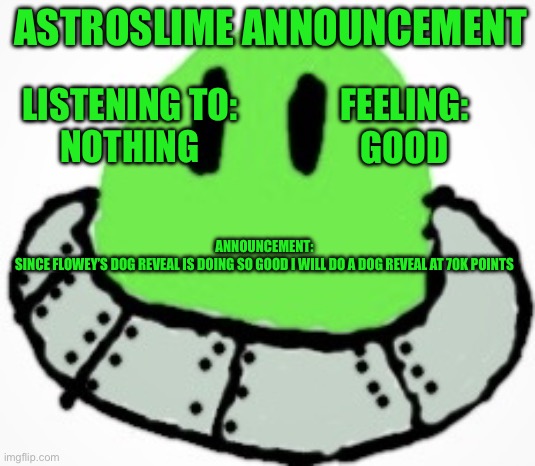 Don’t mind me, I’m just stealing this idea! | ASTROSLIME ANNOUNCEMENT; FEELING:
GOOD; LISTENING TO:
NOTHING; ANNOUNCEMENT:
SINCE FLOWEY’S DOG REVEAL IS DOING SO GOOD I WILL DO A DOG REVEAL AT 70K POINTS | image tagged in astro_slime,dog | made w/ Imgflip meme maker