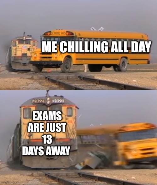 i wanna cry | ME CHILLING ALL DAY; EXAMS ARE JUST 13 DAYS AWAY | image tagged in a train hitting a school bus,exams | made w/ Imgflip meme maker
