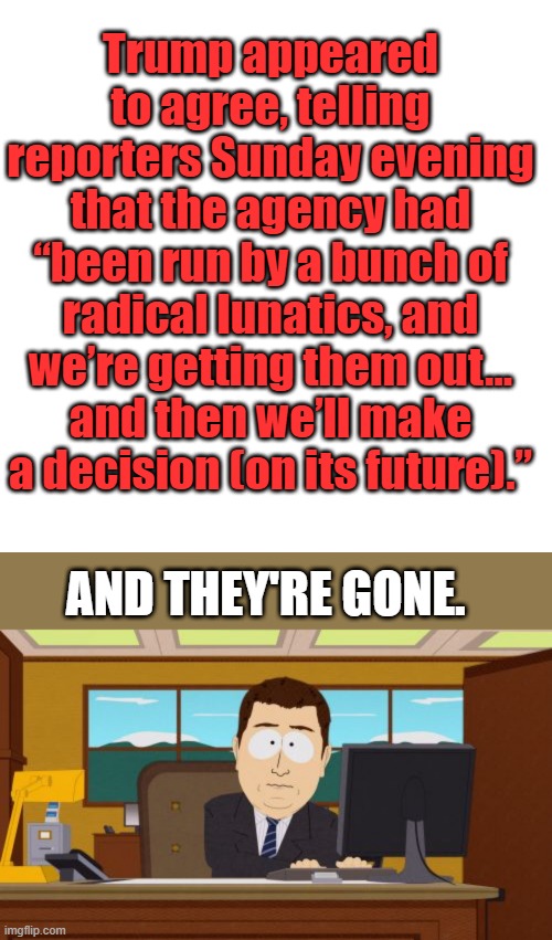 Trump appeared to agree, telling reporters Sunday evening that the agency had “been run by a bunch of radical lunatics, and we’re getting them out... and then we’ll make a decision (on its future).”; AND THEY'RE GONE. | image tagged in memes,blank transparent square,aaaaand its gone | made w/ Imgflip meme maker