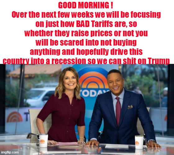 MSM "Truthiness" | GOOD MORNING ! 
Over the next few weeks we will be focusing on just how BAD Tariffs are, so whether they raise prices or not you will be scared into not buying anything and hopefully drive this country into a recession so we can shit on Trump | image tagged in msm tariffs recession prices meme | made w/ Imgflip meme maker
