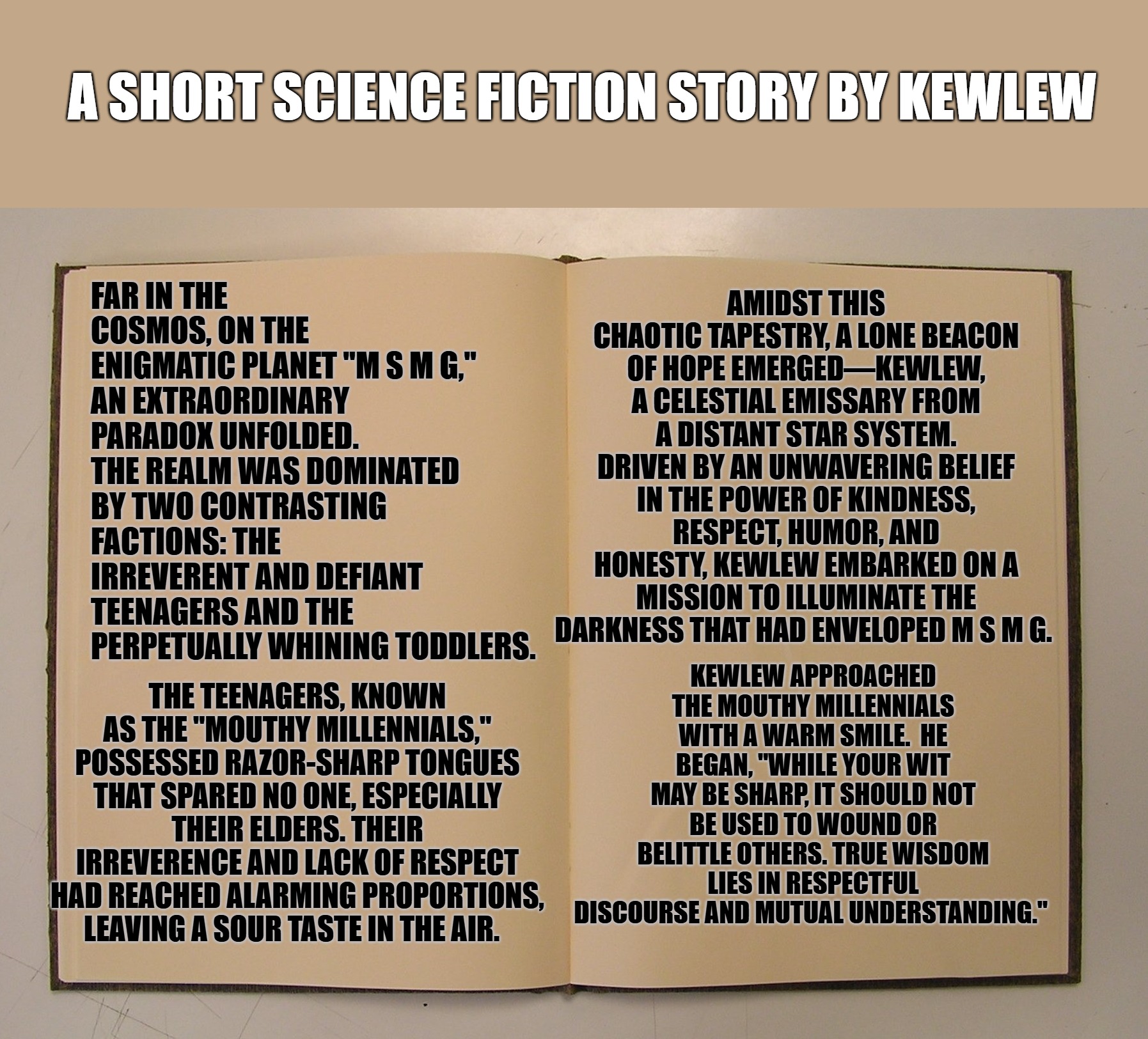 A short story by kewlew | A SHORT SCIENCE FICTION STORY BY KEWLEW; AMIDST THIS CHAOTIC TAPESTRY, A LONE BEACON OF HOPE EMERGED—KEWLEW, A CELESTIAL EMISSARY FROM A DISTANT STAR SYSTEM. DRIVEN BY AN UNWAVERING BELIEF IN THE POWER OF KINDNESS, RESPECT, HUMOR, AND HONESTY, KEWLEW EMBARKED ON A MISSION TO ILLUMINATE THE DARKNESS THAT HAD ENVELOPED M S M G. FAR IN THE COSMOS, ON THE ENIGMATIC PLANET "M S M G," 
AN EXTRAORDINARY PARADOX UNFOLDED. THE REALM WAS DOMINATED BY TWO CONTRASTING FACTIONS: THE IRREVERENT AND DEFIANT TEENAGERS AND THE PERPETUALLY WHINING TODDLERS. KEWLEW APPROACHED THE MOUTHY MILLENNIALS WITH A WARM SMILE.  HE BEGAN, "WHILE YOUR WIT MAY BE SHARP, IT SHOULD NOT BE USED TO WOUND OR BELITTLE OTHERS. TRUE WISDOM LIES IN RESPECTFUL DISCOURSE AND MUTUAL UNDERSTANDING."; THE TEENAGERS, KNOWN AS THE "MOUTHY MILLENNIALS," POSSESSED RAZOR-SHARP TONGUES THAT SPARED NO ONE, ESPECIALLY THEIR ELDERS. THEIR IRREVERENCE AND LACK OF RESPECT HAD REACHED ALARMING PROPORTIONS, LEAVING A SOUR TASTE IN THE AIR. | image tagged in science fiction,kewlew | made w/ Imgflip meme maker