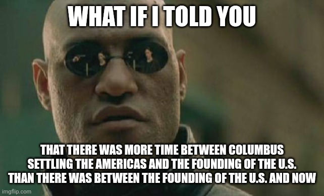 Matrix Morpheus | WHAT IF I TOLD YOU; THAT THERE WAS MORE TIME BETWEEN COLUMBUS SETTLING THE AMERICAS AND THE FOUNDING OF THE U.S. THAN THERE WAS BETWEEN THE FOUNDING OF THE U.S. AND NOW | image tagged in memes,matrix morpheus | made w/ Imgflip meme maker