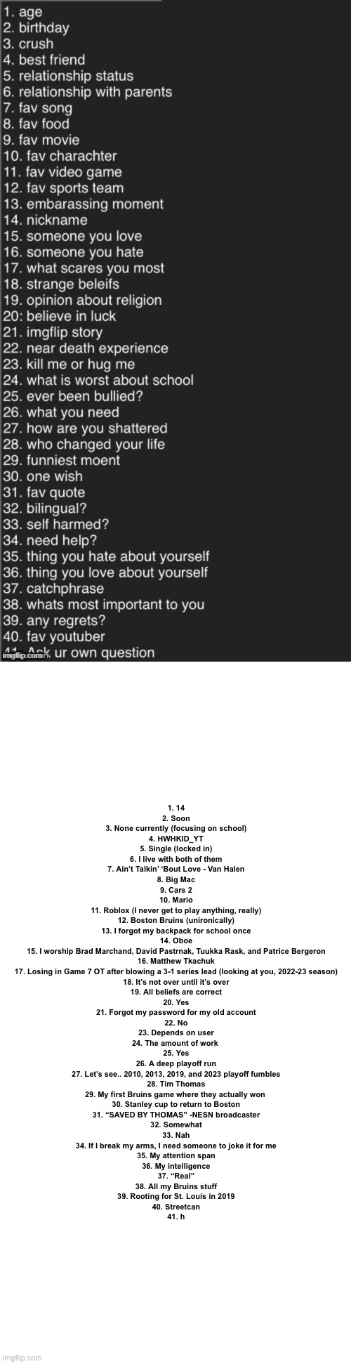 Answered the questions | 1. 14
2. Soon
3. None currently (focusing on school)
4. HWHKID_YT
5. Single (locked in)
6. I live with both of them
7. Ain’t Talkin’ ‘Bout Love - Van Halen
8. Big Mac
9. Cars 2
10. Mario
11. Roblox (I never get to play anything, really)
12. Boston Bruins (unironically)
13. I forgot my backpack for school once
14. Oboe
15. I worship Brad Marchand, David Pastrnak, Tuukka Rask, and Patrice Bergeron
16. Matthew Tkachuk
17. Losing in Game 7 OT after blowing a 3-1 series lead (looking at you, 2022-23 season)
18. It’s not over until it’s over
19. All beliefs are correct
20. Yes
21. Forgot my password for my old account
22. No
23. Depends on user
24. The amount of work 
25. Yes
26. A deep playoff run
27. Let’s see.. 2010, 2013, 2019, and 2023 playoff fumbles
28. Tim Thomas
29. My first Bruins game where they actually won 
30. Stanley cup to return to Boston
31. “SAVED BY THOMAS” -NESN broadcaster
32. Somewhat
33. Nah
34. If I break my arms, I need someone to joke it for me
35. My attention span
36. My intelligence
37. “Real”
38. All my Bruins stuff
39. Rooting for St. Louis in 2019
40. Streetcan
41. h | image tagged in ask me anything,memes,blank transparent square | made w/ Imgflip meme maker