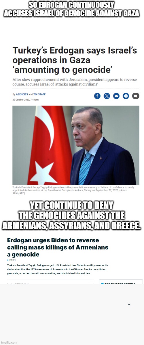 Edrogan should not be talking about genocide against Gazans, when he continues to deny the Turkish genocides | SO EDROGAN CONTINUOUSLY ACCUSES ISRAEL OF GENOCIDE AGAINST GAZA; YET CONTINUE TO DENY THE GENOCIDES AGAINST THE ARMENIANS, ASSYRIANS, AND GREECE. | image tagged in hypocrisy,turkey,israel,palestine,genocide | made w/ Imgflip meme maker