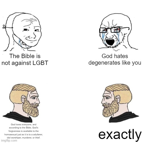 Soyjak vs Chad meme template | God hates degenerates like you; The Bible is not against LGBT; God loves everyone, and according to the Bible, God's forgiveness is available to the homosexual just as it is to a adulterer, idol worshiper, murderer, or thief. exactly | image tagged in soyjak vs chad meme template | made w/ Imgflip meme maker