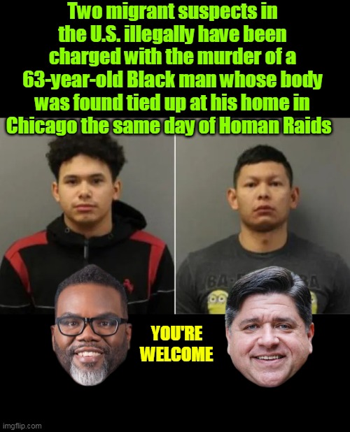 No HATE CRIME enhancement ?? | Two migrant suspects in the U.S. illegally have been charged with the murder of a 63-year-old Black man whose body was found tied up at his home in Chicago the same day of Homan Raids; YOU'RE
WELCOME | image tagged in illegal murderers chicago black 63 yo victim meme | made w/ Imgflip meme maker