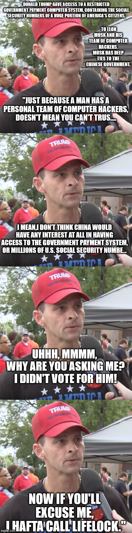 Dim-witted magats re-elect a dim-witted, treasonous felon, who gives away the house to a Chinese agent. Way to go, magats. | DONALD TRUMP GAVE ACCESS TO A RESTRICTED GOVERNMENT PAYMENT COMPUTER SYSTEM, CONTAINING THE SOCIAL SECURITY NUMBERS OF A HUGE PORTION OF AMERICA'S CITIZENS, TO ELON MUSK AND HIS TEAM OF COMPUTER HACKERS. MUSK HAS DEEP TIES TO THE CHINESE GOVERNMENT. "JUST BECAUSE A MAN HAS A PERSONAL TEAM OF COMPUTER HACKERS, DOESN'T MEAN YOU CAN'T TRUS.... I MEAN,I DON'T THINK CHINA WOULD HAVE ANY INTEREST AT ALL IN HAVING ACCESS TO THE GOVERNMENT PAYMENT SYSTEM, OR MILLIONS OF U.S. SOCIAL SECURITY NUMBE... UHHH, MMMM,
 WHY ARE YOU ASKING ME?
 I DIDN'T VOTE FOR HIM! NOW IF YOU'LL EXCUSE ME,
 I HAFTA CALL LIFELOCK." | image tagged in idiot magats,idiot trump the treasonous felon,elon musk chinese agent | made w/ Imgflip meme maker