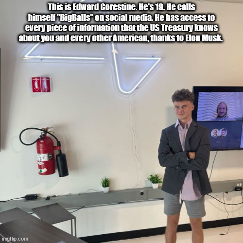 Elon Musk's Storm Troopers, part 1 | This is Edward Corestine. He's 19. He calls himself "BigBalls" on social media. He has access to every piece of information that the US Treasury knows about you and every other American, thanks to Elon Musk. | image tagged in elon musk,trump,treasury department,hostile takeover,coup | made w/ Imgflip meme maker