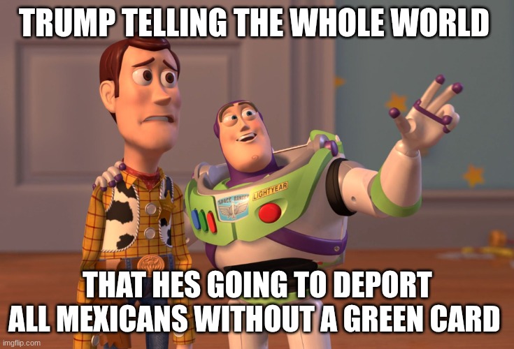 X, X Everywhere | TRUMP TELLING THE WHOLE WORLD; THAT HES GOING TO DEPORT ALL MEXICANS WITHOUT A GREEN CARD | image tagged in memes,x x everywhere,dank memes | made w/ Imgflip meme maker