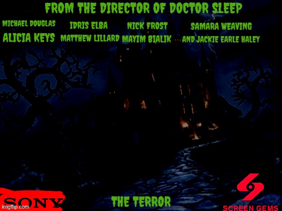 movies that might happen someday part 241 | FROM THE DIRECTOR OF DOCTOR SLEEP; MICHAEL DOUGLAS; IDRIS ELBA; NICK FROST; SAMARA WEAVING; ALICIA KEYS; MATTHEW LILLARD; MAYIM BIALIK; AND JACKIE EARLE HALEY; THE TERROR | image tagged in castle of darkness 3,sony,screen gems,horror,remake,r rated | made w/ Imgflip meme maker