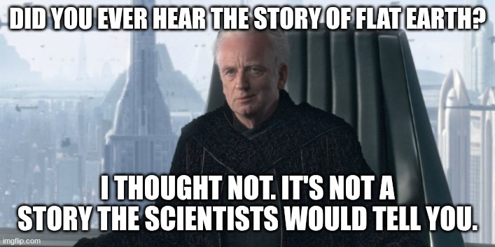 chancellor palpatine | DID YOU EVER HEAR THE STORY OF FLAT EARTH? I THOUGHT NOT. IT'S NOT A STORY THE SCIENTISTS WOULD TELL YOU. | image tagged in chancellor palpatine | made w/ Imgflip meme maker