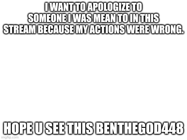 hope u see this ben | I WANT TO APOLOGIZE TO SOMEONE I WAS MEAN TO IN THIS STREAM BECAUSE MY ACTIONS WERE WRONG. HOPE U SEE THIS BENTHEGOD448 | image tagged in not a meme | made w/ Imgflip meme maker