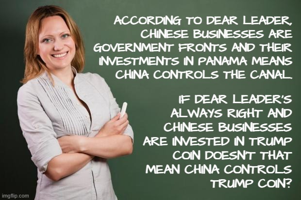 Oopsie. | ACCORDING TO DEAR LEADER,
CHINESE BUSINESSES ARE
GOVERNMENT FRONTS AND THEIR
INVESTMENTS IN PANAMA MEANS
CHINA CONTROLS THE CANAL. IF DEAR LEADER'S
ALWAYS RIGHT AND
CHINESE BUSINESSES
ARE INVESTED IN TRUMP
COIN DOESN'T THAT
MEAN CHINA CONTROLS
TRUMP COIN? | image tagged in trump unfit unqualified dangerous,fool,oops | made w/ Imgflip meme maker