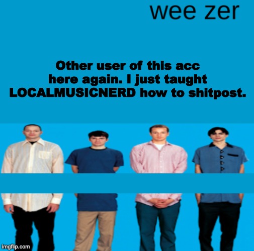 Yes, the other user of this acc and the other user of ared-shalt are the same user. | Other user of this acc here again. I just taught LOCALMUSICNERD how to shitpost. | image tagged in wee zer | made w/ Imgflip meme maker