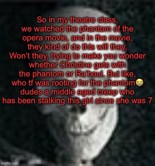 . | So in my theatre class, we watched the phantom of the opera movie, and in the movie, they kind of do this will they, Won’t they, trying to make you wonder whether Christine gets with the phantom or Ra’houl. But like, who tf was rooting for the phantom😭 dudes a middle aged creep who has been stalking this girl since she was 7 | image tagged in skull | made w/ Imgflip meme maker