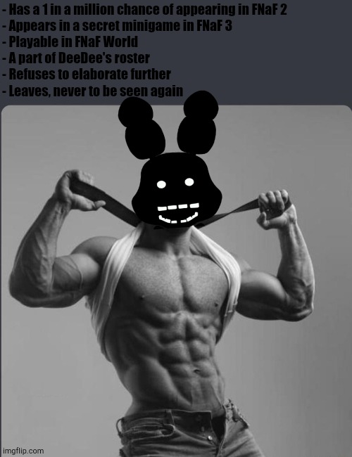 Boom, Missing | - Has a 1 in a million chance of appearing in FNaF 2
- Appears in a secret minigame in FNaF 3
- Playable in FNaF World
- A part of DeeDee's roster
- Refuses to elaborate further
- Leaves, never to be seen again | image tagged in refuses to elaborate any further | made w/ Imgflip meme maker