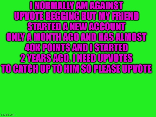 Please upvote | I NORMALLY AM AGAINST UPVOTE BEGGING BUT MY FRIEND STARTED A NEW ACCOUNT ONLY A MONTH AGO AND HAS ALMOST 40K POINTS AND I STARTED 2 YEARS AGO. I NEED UPVOTES TO CATCH UP TO HIM SO PLEASE UPVOTE | image tagged in upvote begging,tyrany2029ttv | made w/ Imgflip meme maker