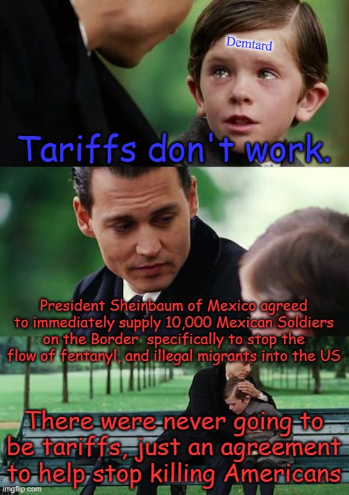 Finding Neverland | Demtard; Tariffs don't work. President Sheinbaum of Mexico agreed to immediately supply 10,000 Mexican Soldiers on the Border  specifically to stop the flow of fentanyl, and illegal migrants into the US; There were never going to be tariffs, just an agreement to help stop killing Americans | image tagged in memes,finding neverland | made w/ Imgflip meme maker