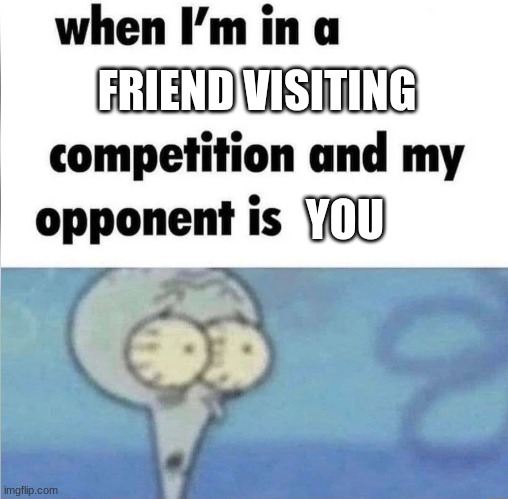 so I went to go visit my friend... | FRIEND VISITING; YOU | image tagged in whe i'm in a competition and my opponent is | made w/ Imgflip meme maker