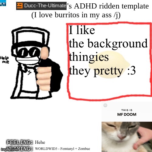 Ducc-The-Ultimate's ADHD ridden template | I like the background thingies they pretty :3; Hehe; WORLDWID3 - Femtanyl + Zombae | image tagged in ducc-the-ultimate's adhd ridden template | made w/ Imgflip meme maker