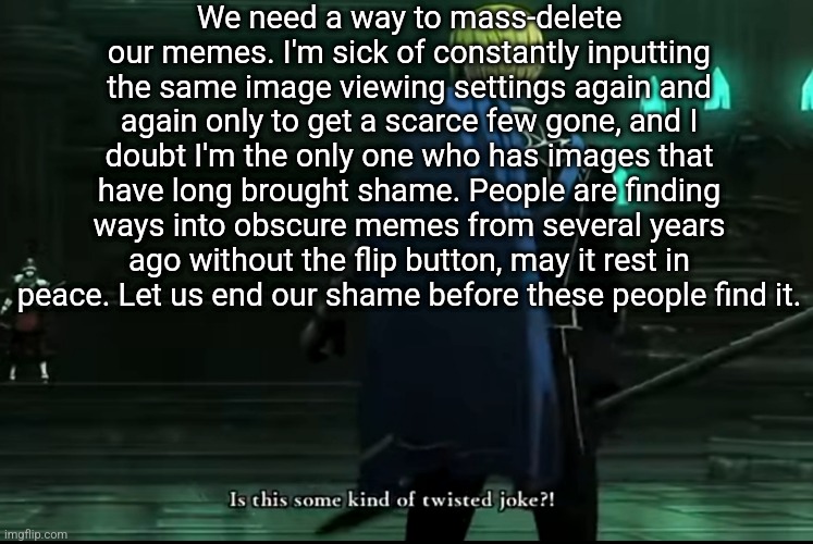 PLEASE. If not this, at the very least let us delete images without actually going into them | We need a way to mass-delete our memes. I'm sick of constantly inputting the same image viewing settings again and again only to get a scarce few gone, and I doubt I'm the only one who has images that have long brought shame. People are finding ways into obscure memes from several years ago without the flip button, may it rest in peace. Let us end our shame before these people find it. | image tagged in imgflip,please | made w/ Imgflip meme maker