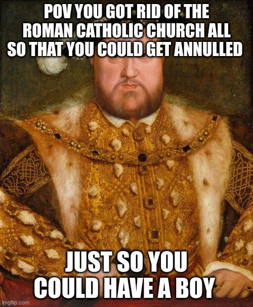 King Henry VIII | POV YOU GOT RID OF THE ROMAN CATHOLIC CHURCH ALL SO THAT YOU COULD GET ANNULLED; JUST SO YOU COULD HAVE A BOY | image tagged in king henry viii | made w/ Imgflip meme maker