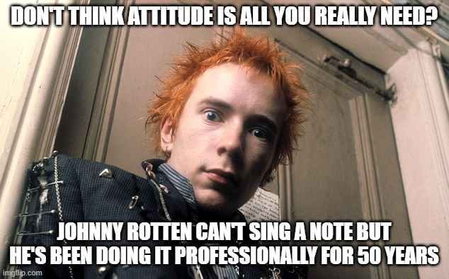 Attitude is Everything | DON'T THINK ATTITUDE IS ALL YOU REALLY NEED? JOHNNY ROTTEN CAN'T SING A NOTE BUT HE'S BEEN DOING IT PROFESSIONALLY FOR 50 YEARS | image tagged in johnny rotten | made w/ Imgflip meme maker