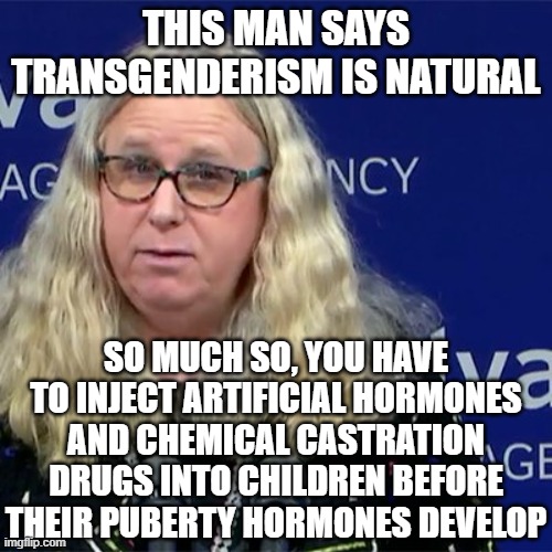 Rachel Levine | THIS MAN SAYS TRANSGENDERISM IS NATURAL; SO MUCH SO, YOU HAVE TO INJECT ARTIFICIAL HORMONES AND CHEMICAL CASTRATION DRUGS INTO CHILDREN BEFORE THEIR PUBERTY HORMONES DEVELOP | image tagged in rachel levine | made w/ Imgflip meme maker