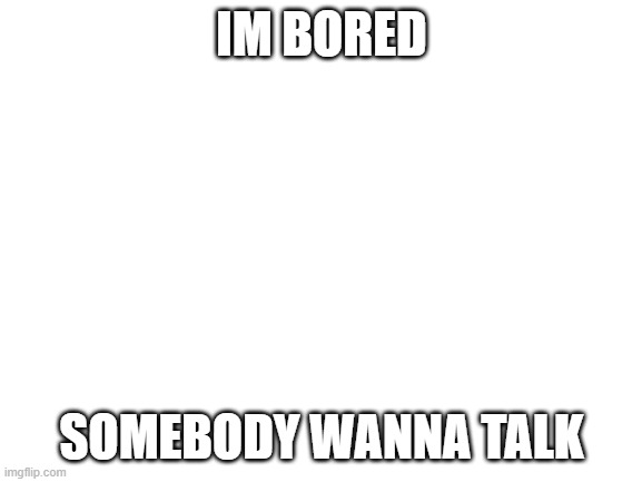 Blank White Template | IM BORED; SOMEBODY WANNA TALK | image tagged in blank white template | made w/ Imgflip meme maker