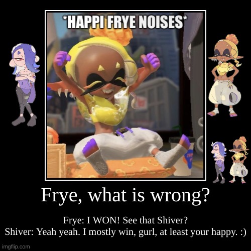 When Frye Wins: | Frye, what is wrong? | Frye: I WON! See that Shiver?
Shiver: Yeah yeah. I mostly win, gurl, at least your happy. :) | image tagged in funny,demotivationals,frye and shiver,splatoon 3,deep cut | made w/ Imgflip demotivational maker