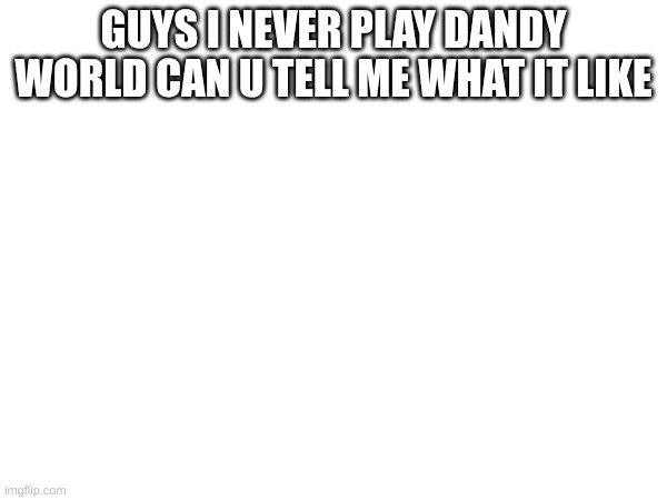 can u | GUYS I NEVER PLAY DANDY WORLD CAN U TELL ME WHAT IT LIKE | image tagged in help | made w/ Imgflip meme maker