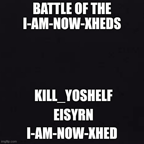 first one to 3 votes dies | BATTLE OF THE I-AM-NOW-XHEDS; KILL_YOSHELF; EISYRN; I-AM-NOW-XHED | image tagged in black | made w/ Imgflip meme maker