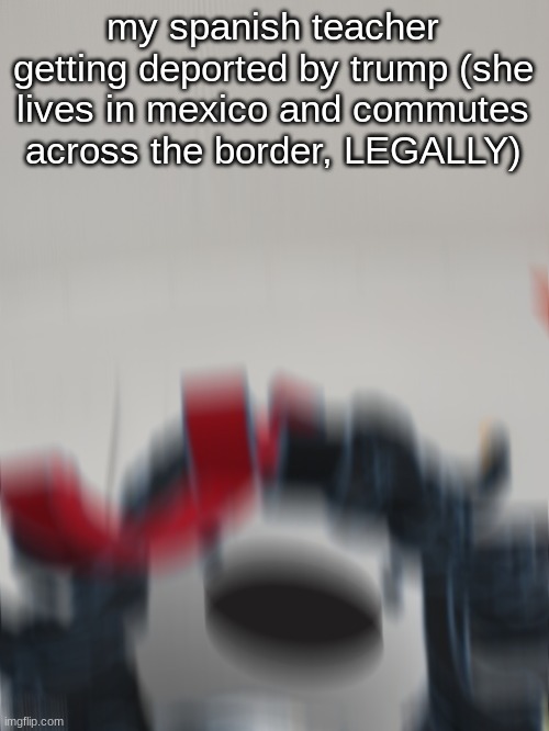 didn't actually happen but this is the kinda stuff that might happen with Tronald Dump and his followers | my spanish teacher getting deported by trump (she lives in mexico and commutes across the border, LEGALLY) | image tagged in claire on the bus screaming | made w/ Imgflip meme maker