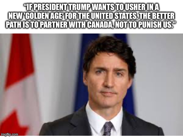 The Canadians might not be so nice … | “IF PRESIDENT TRUMP WANTS TO USHER IN A NEW 'GOLDEN AGE' FOR THE UNITED STATES, THE BETTER PATH IS TO PARTNER WITH CANADA, NOT TO PUNISH US.” | image tagged in canada,united states,tariffs,justin trudeau,nice,politics | made w/ Imgflip meme maker