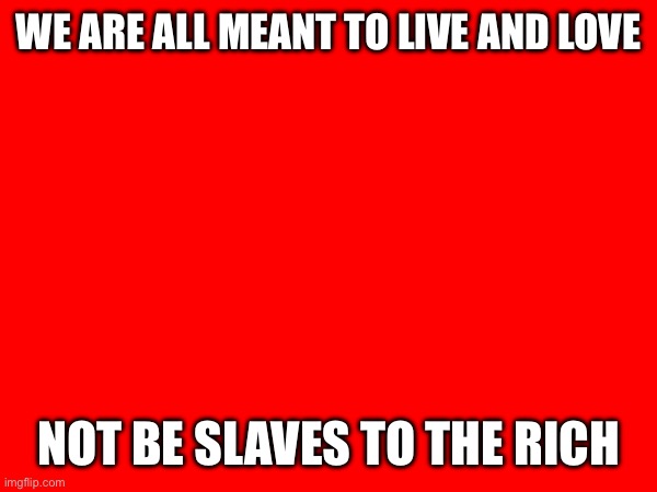 WE ARE ALL MEANT TO LIVE AND LOVE; NOT BE SLAVES TO THE RICH | made w/ Imgflip meme maker