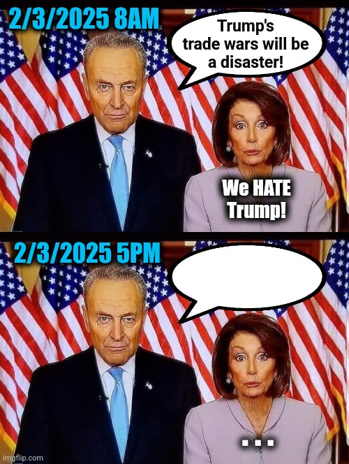 Oops. | 2/3/2025 8AM; Trump's
trade wars will be
a disaster! We HATE
Trump! 2/3/2025 5PM; . . . | image tagged in chuck and nancy,memes,trump derangement syndrome,trade wars,tariffs,democrats | made w/ Imgflip meme maker