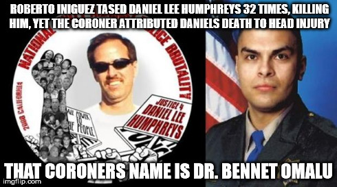 ROBERTO INIGUEZ TASED DANIEL LEE HUMPHREYS 32 TIMES, KILLING HIM, YET THE CORONER ATTRIBUTED DANIELS DEATH TO HEAD INJURY THAT CORONERS NAME | image tagged in bennet omalu cte | made w/ Imgflip meme maker