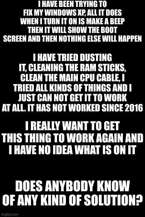 i know this is not really gaming related but i know that some of you may have an idea. | I HAVE BEEN TRYING TO FIX MY WINDOWS XP, ALL IT DOES WHEN I TURN IT ON IS MAKE A BEEP THEN IT WILL SHOW THE BOOT SCREEN AND THEN NOTHING ELSE WILL HAPPEN; I HAVE TRIED DUSTING IT, CLEANING THE RAM STICKS, CLEAN THE MAIN CPU CABLE, I TRIED ALL KINDS OF THINGS AND I JUST CAN NOT GET IT TO WORK AT ALL. IT HAS NOT WORKED SINCE 2016; I REALLY WANT TO GET THIS THING TO WORK AGAIN AND I HAVE NO IDEA WHAT IS ON IT; DOES ANYBODY KNOW OF ANY KIND OF SOLUTION? | image tagged in windows xp,2016 | made w/ Imgflip meme maker