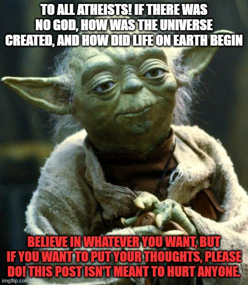 I'm just wondering y'all, I'm not trying to start an argument!!!!!! | TO ALL ATHEISTS! IF THERE WAS NO GOD, HOW WAS THE UNIVERSE CREATED, AND HOW DID LIFE ON EARTH BEGIN; BELIEVE IN WHATEVER YOU WANT, BUT IF YOU WANT TO PUT YOUR THOUGHTS, PLEASE DO! THIS POST ISN'T MEANT TO HURT ANYONE. | image tagged in memes,star wars yoda | made w/ Imgflip meme maker